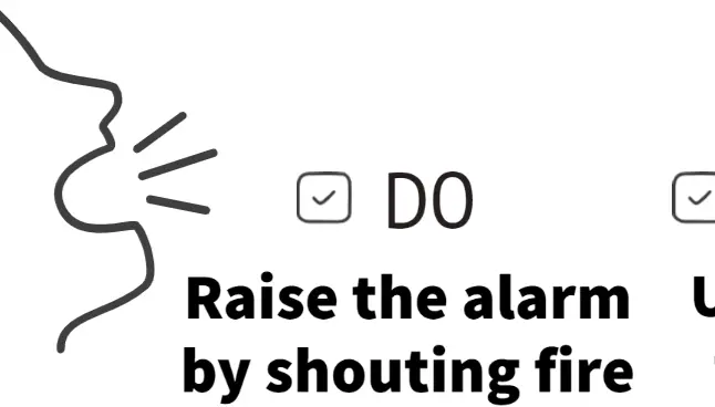 Do raise the alarm by shouting fire and leave the building and do use the stairs to leave the building 