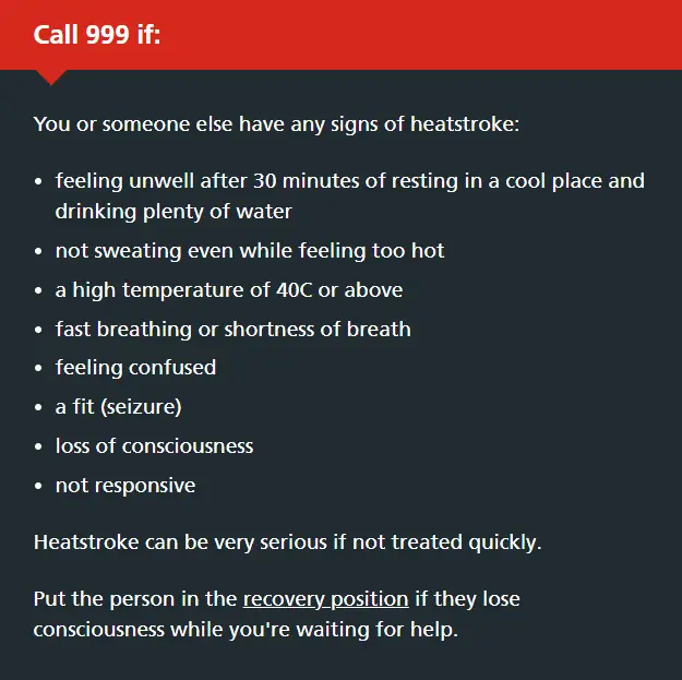 Call 999 if: You or someone else have any signs of heatstroke:  feeling unwell after 30 minutes of resting in a cool place and drinking plenty of water not sweating even while feeling too hot a high temperature of 40C or above fast breathing or shortness of breath feeling confused a fit (seizure) loss of consciousness not responsive Heatstroke can be very serious if not treated quickly.  Put the person in the recovery position if they lose consciousness while you're waiting for help.